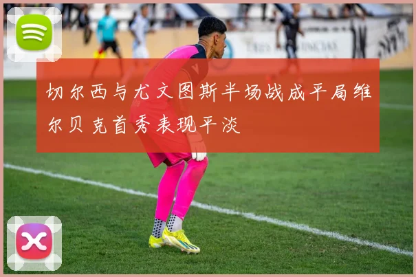 切尔西与尤文图斯半场战成平局维尔贝克首秀表现平淡